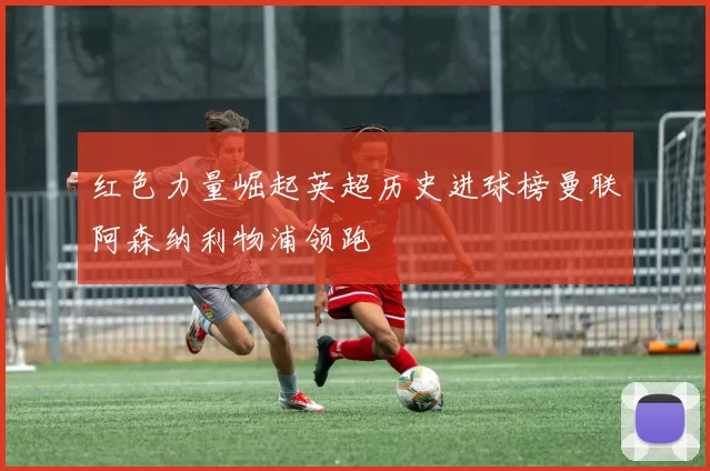 红色力量崛起英超历史进球榜曼联阿森纳利物浦领跑