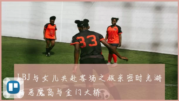 LBJ与女儿共赴客场之旅亲密时光游历恶魔岛与金门大桥