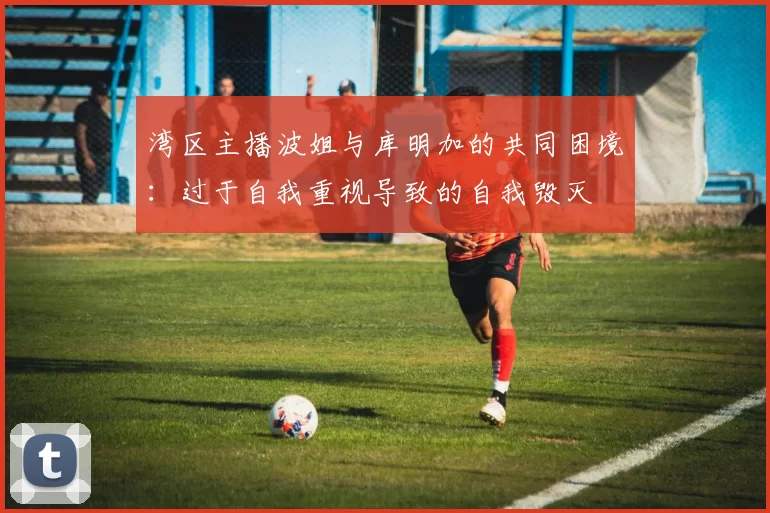 湾区主播波姐与库明加的共同困境：过于自我重视导致的自我毁灭