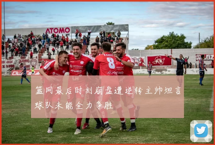 篮网最后时刻崩盘遭逆转主帅坦言球队未能全力争胜