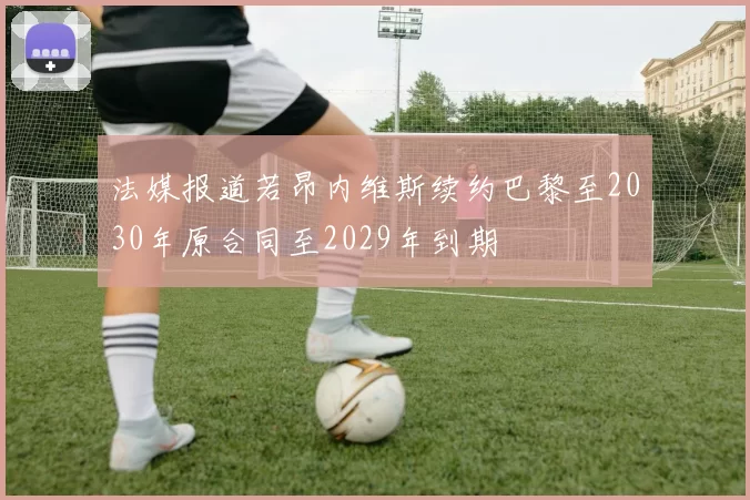 法媒报道若昂内维斯续约巴黎至2030年原合同至2029年到期