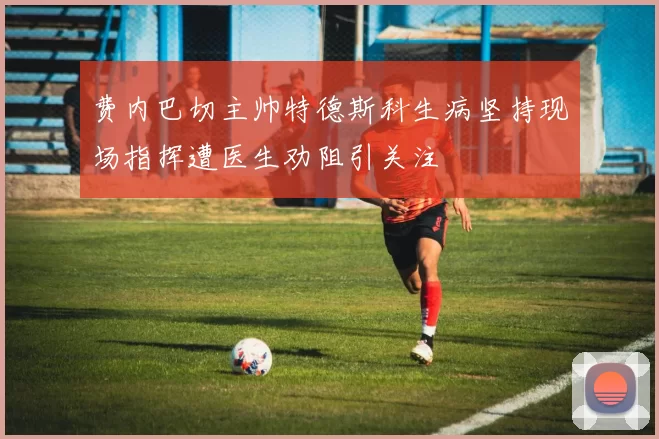 费内巴切主帅特德斯科生病坚持现场指挥遭医生劝阻引关注