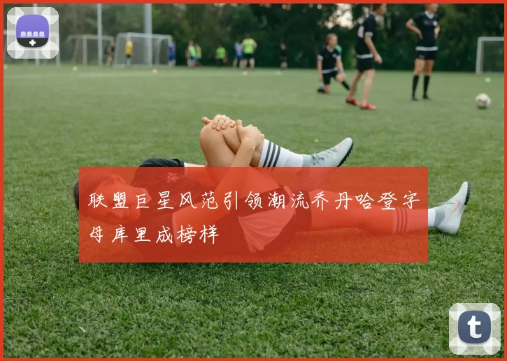 联盟巨星风范引领潮流乔丹哈登字母库里成榜样