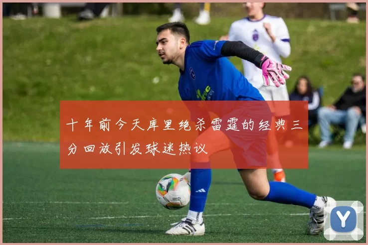 十年前今天库里绝杀雷霆的经典三分回放引发球迷热议