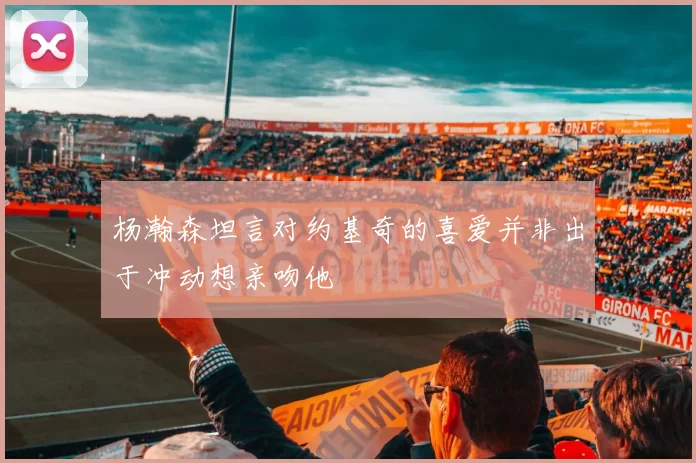 杨瀚森坦言对约基奇的喜爱并非出于冲动想亲吻他