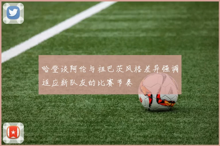 哈登谈阿伦与祖巴茨风格差异强调适应新队友的比赛节奏