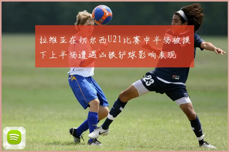 拉维亚在切尔西U21比赛中半场被换下上半场遭遇凶狠铲球影响表现