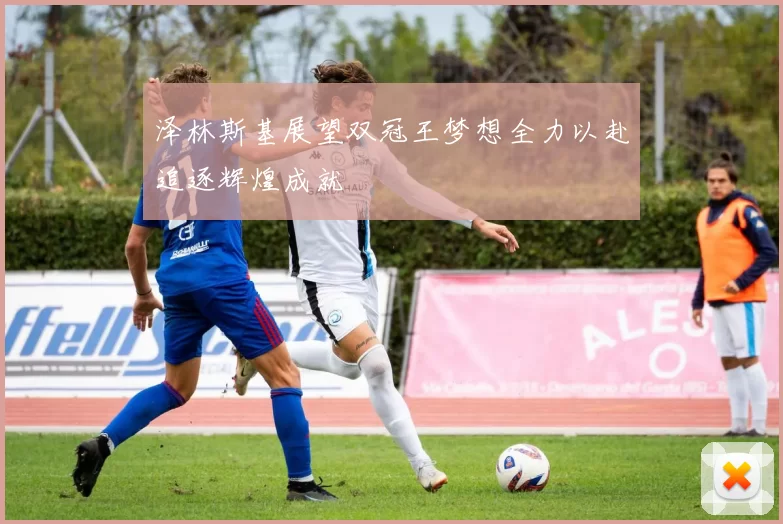 泽林斯基展望双冠王梦想全力以赴追逐辉煌成就