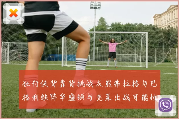 独行侠背靠背挑战灰熊弗拉格与巴格利缺阵华盛顿与克莱出战可能性微小