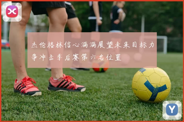 杰伦格林信心满满展望未来目标力争冲击季后赛第六名位置