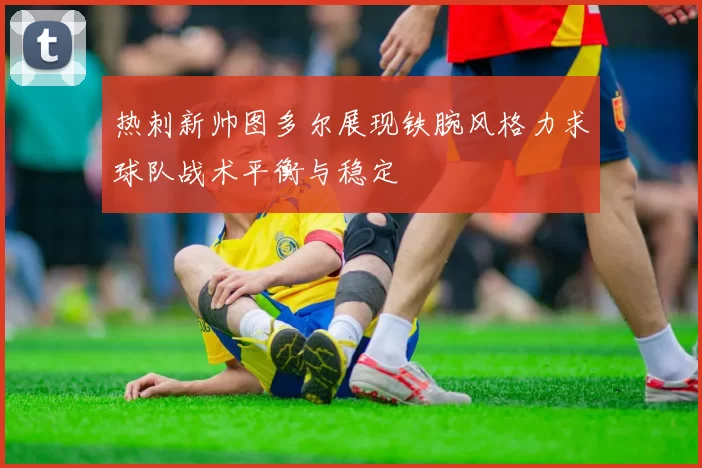 热刺新帅图多尔展现铁腕风格力求球队战术平衡与稳定