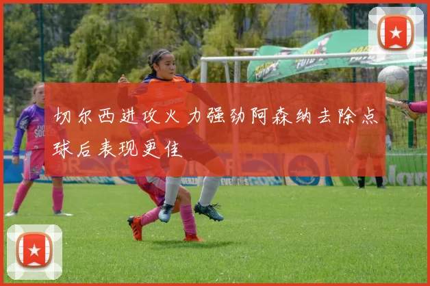 切尔西进攻火力强劲阿森纳去除点球后表现更佳