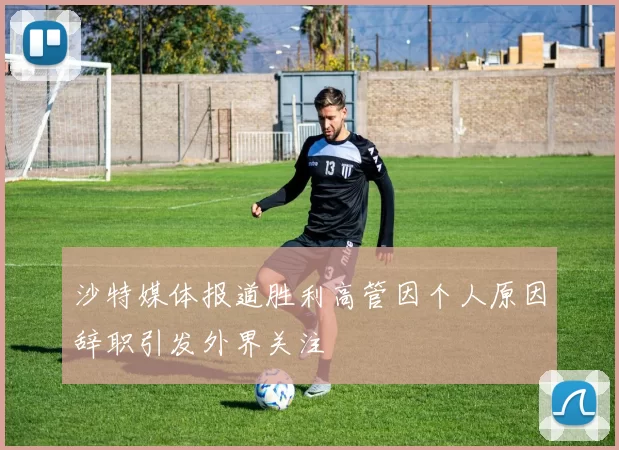 沙特媒体报道胜利高管因个人原因辞职引发外界关注