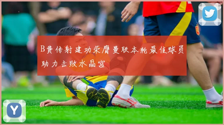 B费传射建功荣膺曼联本轮最佳球员助力击败水晶宫