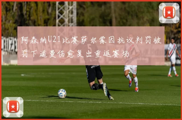 阿森纳U21比赛萨尔蒙因抗议判罚被罚下道曼伤愈复出重返赛场