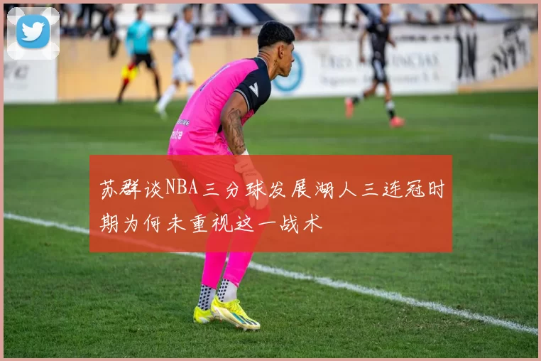 苏群谈NBA三分球发展湖人三连冠时期为何未重视这一战术