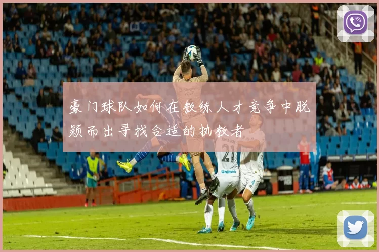 豪门球队如何在教练人才竞争中脱颖而出寻找合适的执教者