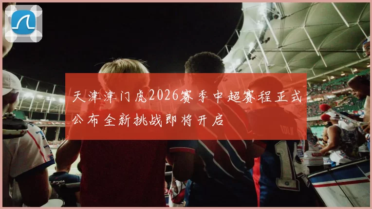 天津津门虎2026赛季中超赛程正式公布全新挑战即将开启