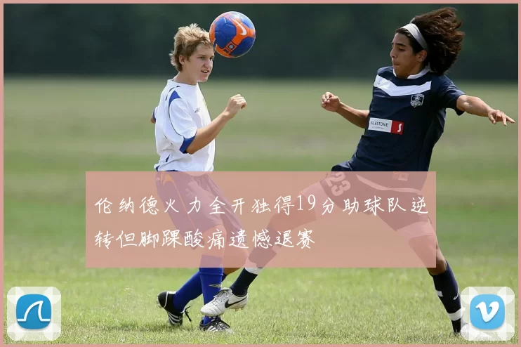 伦纳德火力全开独得19分助球队逆转但脚踝酸痛遗憾退赛