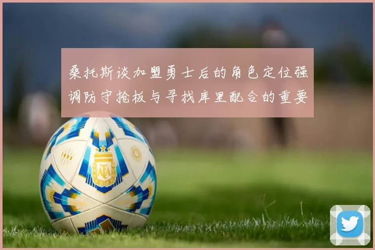 桑托斯谈加盟勇士后的角色定位强调防守抢板与寻找库里配合的重要性
